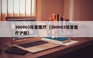 300003乐普医疗（300003乐普医疗沪股）