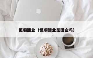 恒顺醋业（恒顺醋业是国企吗）