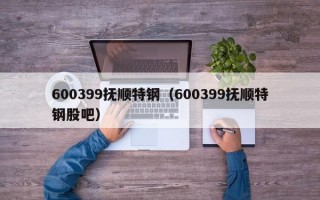 600399抚顺特钢（600399抚顺特钢股吧）