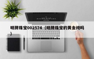 明牌珠宝002574（明牌珠宝的黄金纯吗）